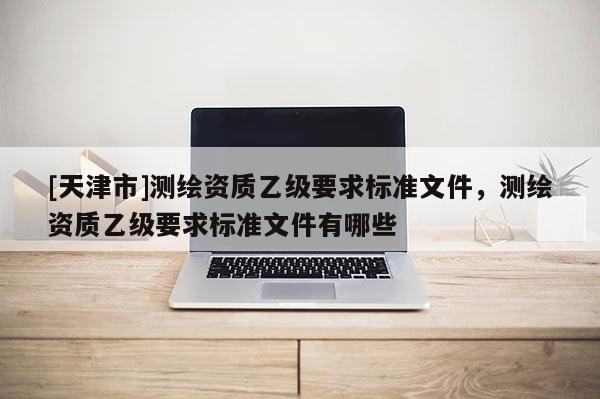 [天津市]测绘资质乙级要求标准文件，测绘资质乙级要求标准文件有哪些