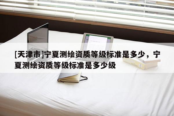 [天津市]宁夏测绘资质等级标准是多少，宁夏测绘资质等级标准是多少级