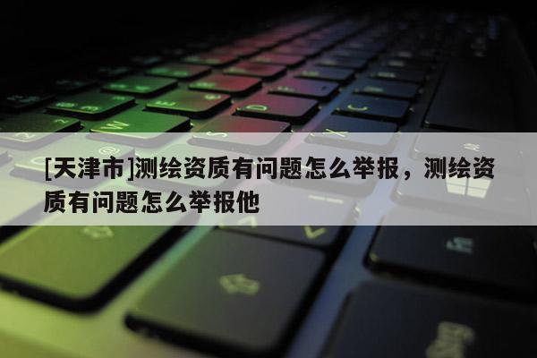 [天津市]测绘资质有问题怎么举报，测绘资质有问题怎么举报他