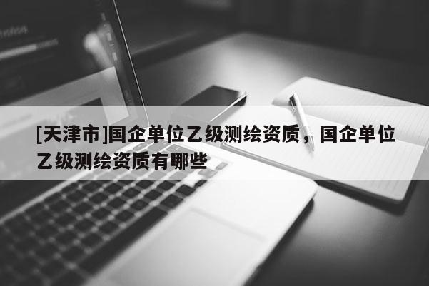 [天津市]国企单位乙级测绘资质，国企单位乙级测绘资质有哪些