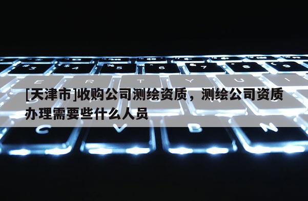 [天津市]收购公司测绘资质，测绘公司资质办理需要些什么人员