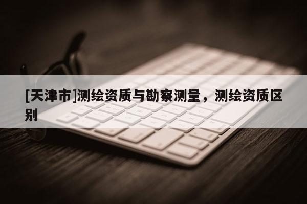 [天津市]测绘资质与勘察测量，测绘资质区别