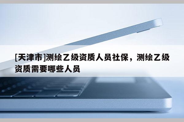 [天津市]测绘乙级资质人员社保，测绘乙级资质需要哪些人员