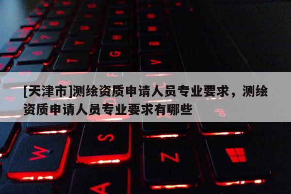 [天津市]测绘资质申请人员专业要求，测绘资质申请人员专业要求有哪些