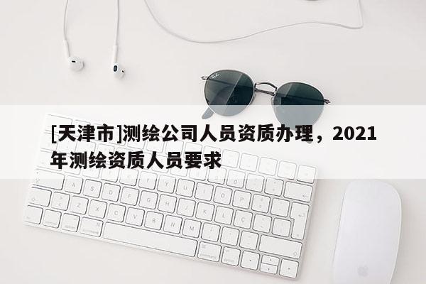 [天津市]测绘公司人员资质办理，2021年测绘资质人员要求