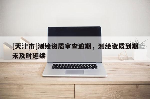 [天津市]测绘资质审查逾期，测绘资质到期未及时延续