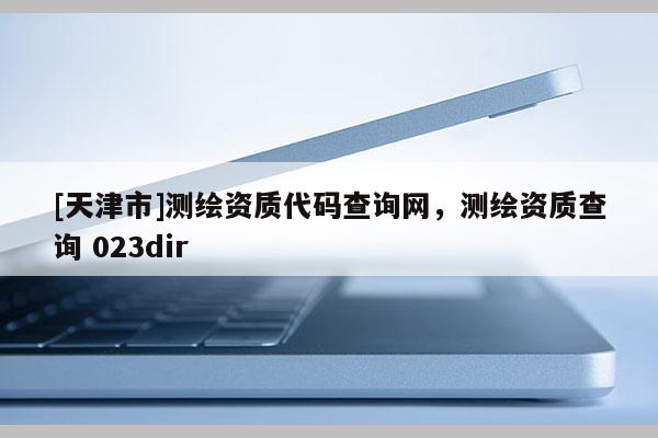[天津市]测绘资质代码查询网，测绘资质查询 023dir
