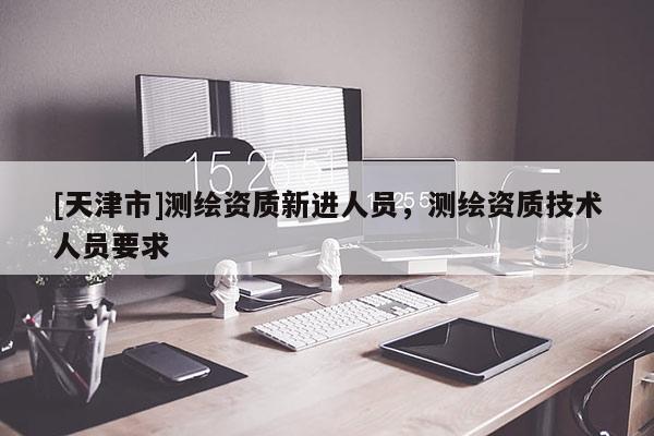 [天津市]测绘资质新进人员，测绘资质技术人员要求