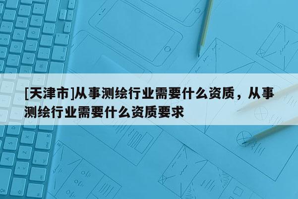 [天津市]从事测绘行业需要什么资质，从事测绘行业需要什么资质要求