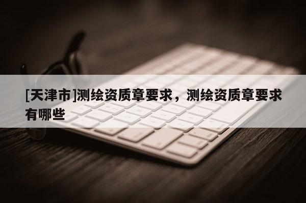 [天津市]测绘资质章要求，测绘资质章要求有哪些