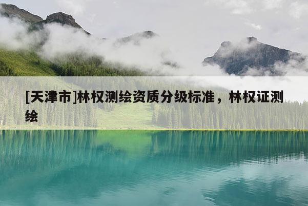 [天津市]林权测绘资质分级标准，林权证测绘