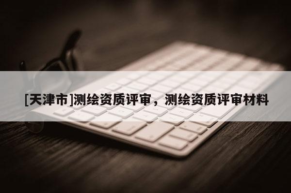 [天津市]测绘资质评审，测绘资质评审材料