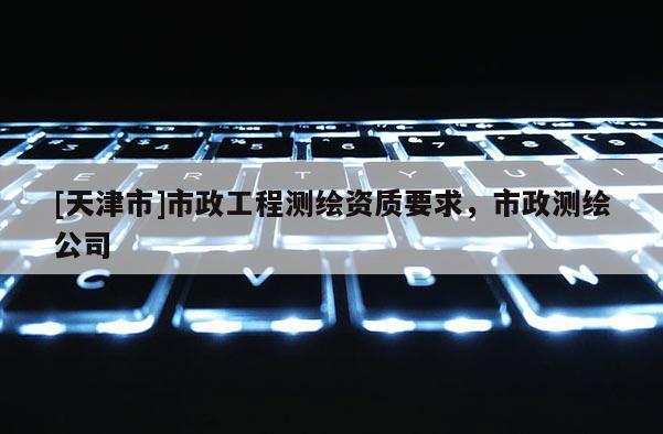 [天津市]市政工程测绘资质要求，市政测绘公司