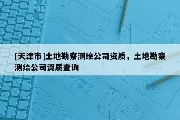 [天津市]土地勘察测绘公司资质，土地勘察测绘公司资质查询