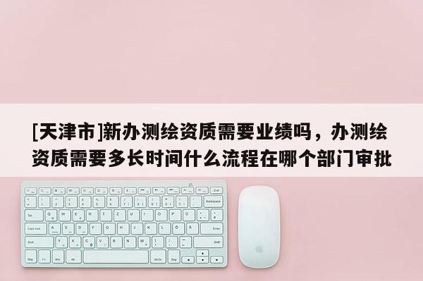 [天津市]新办测绘资质需要业绩吗，办测绘资质需要多长时间什么流程在哪个部门审批