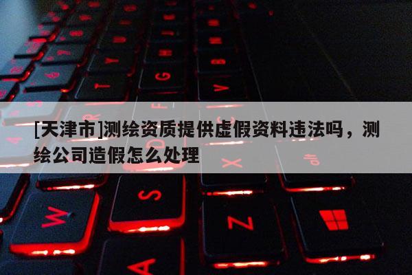 [天津市]测绘资质提供虚假资料违法吗，测绘公司造假怎么处理