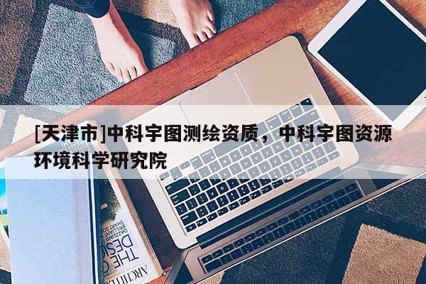[天津市]中科宇图测绘资质，中科宇图资源环境科学研究院