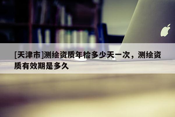 [天津市]测绘资质年检多少天一次，测绘资质有效期是多久