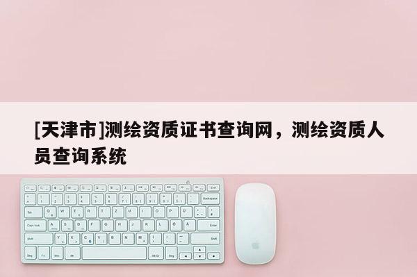 [天津市]测绘资质证书查询网，测绘资质人员查询系统