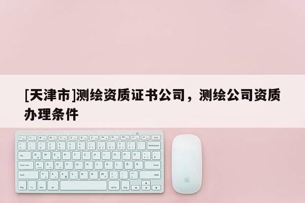 [天津市]测绘资质证书公司，测绘公司资质办理条件