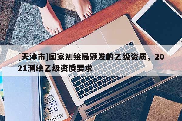 [天津市]国家测绘局颁发的乙级资质，2021测绘乙级资质要求