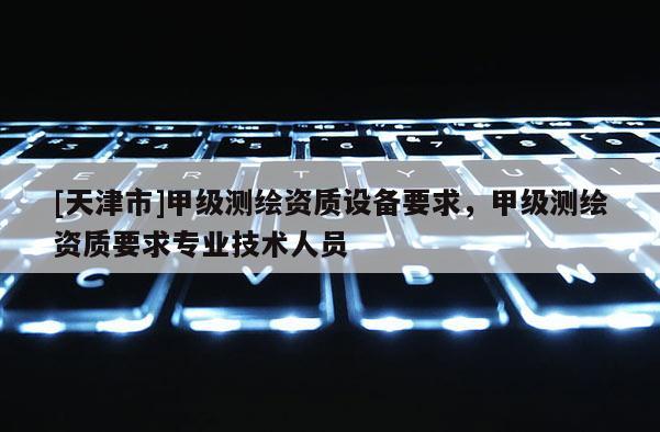 [天津市]甲级测绘资质设备要求，甲级测绘资质要求专业技术人员