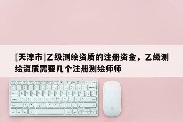 [天津市]乙级测绘资质的注册资金，乙级测绘资质需要几个注册测绘师师