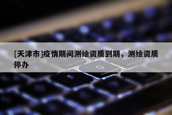 [天津市]疫情期间测绘资质到期，测绘资质停办