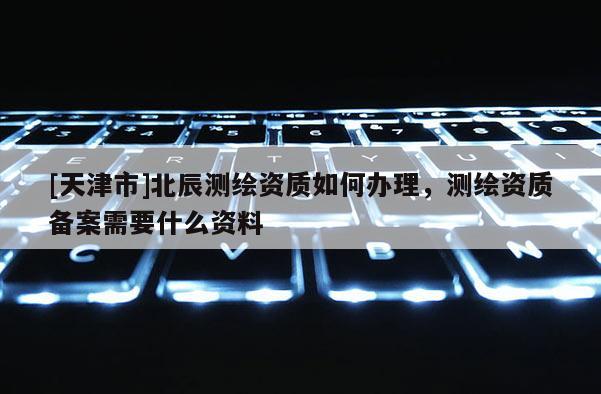 [天津市]北辰测绘资质如何办理，测绘资质备案需要什么资料