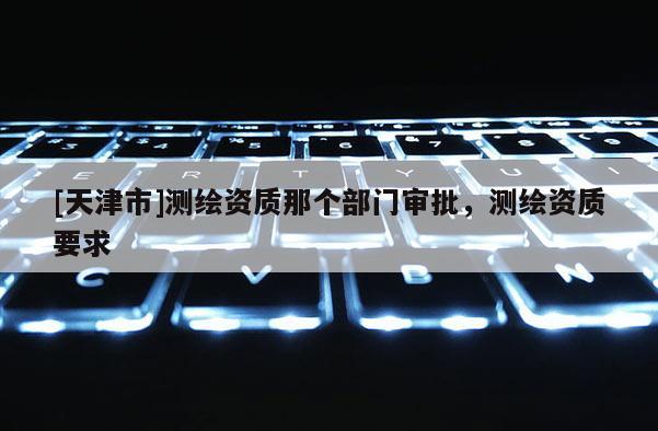 [天津市]测绘资质那个部门审批，测绘资质要求