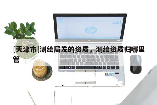 [天津市]测绘局发的资质，测绘资质归哪里管