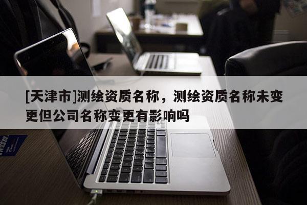 [天津市]测绘资质名称，测绘资质名称未变更但公司名称变更有影响吗