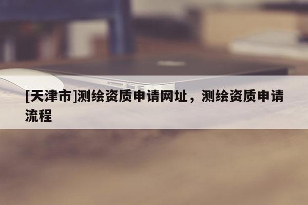 [天津市]测绘资质申请网址，测绘资质申请流程