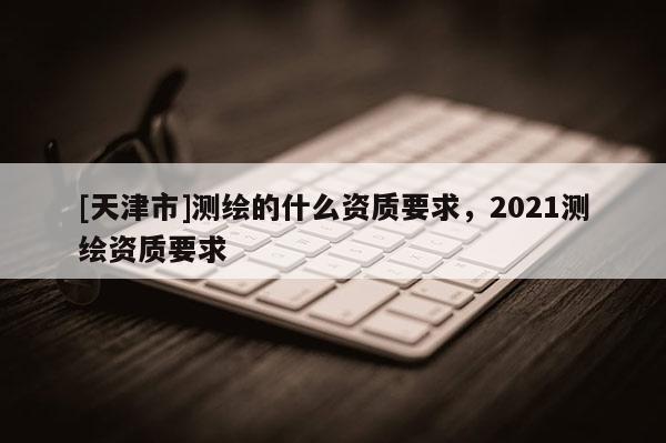 [天津市]测绘的什么资质要求，2021测绘资质要求