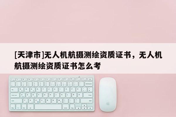 [天津市]无人机航摄测绘资质证书，无人机航摄测绘资质证书怎么考