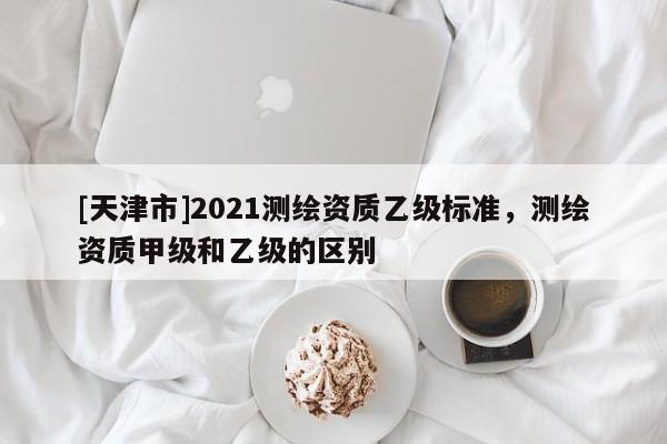 [天津市]2021测绘资质乙级标准，测绘资质甲级和乙级的区别