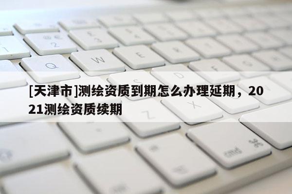 [天津市]测绘资质到期怎么办理延期，2021测绘资质续期