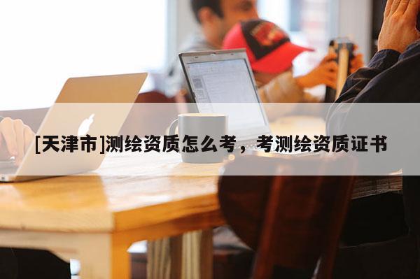 [天津市]测绘资质怎么考，考测绘资质证书