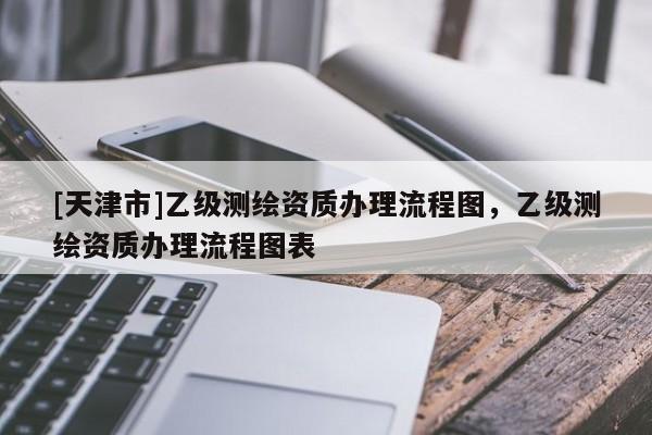 [天津市]乙级测绘资质办理流程图，乙级测绘资质办理流程图表