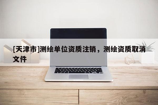 [天津市]测绘单位资质注销，测绘资质取消文件