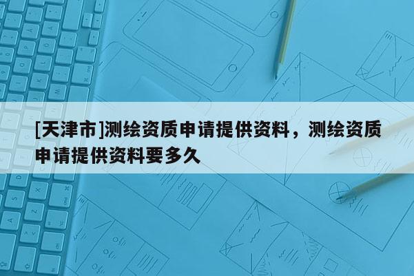 [天津市]测绘资质申请提供资料，测绘资质申请提供资料要多久
