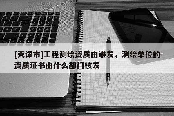 [天津市]工程测绘资质由谁发，测绘单位的资质证书由什么部门核发