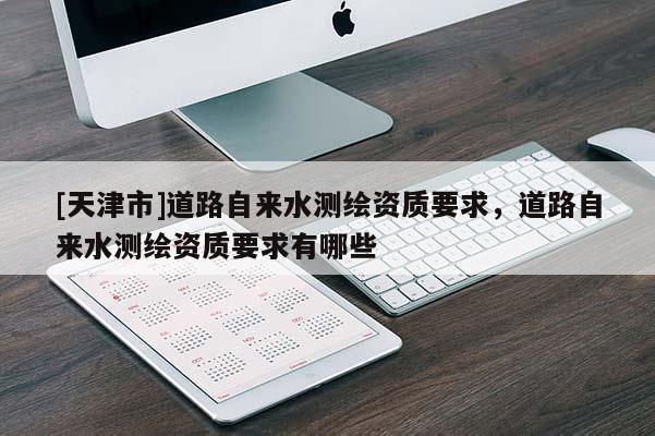 [天津市]道路自来水测绘资质要求，道路自来水测绘资质要求有哪些
