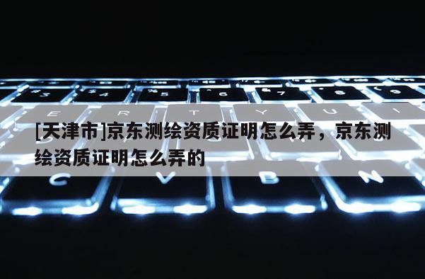 [天津市]京东测绘资质证明怎么弄，京东测绘资质证明怎么弄的
