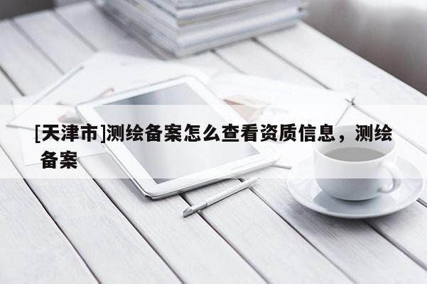 [天津市]测绘备案怎么查看资质信息，测绘 备案