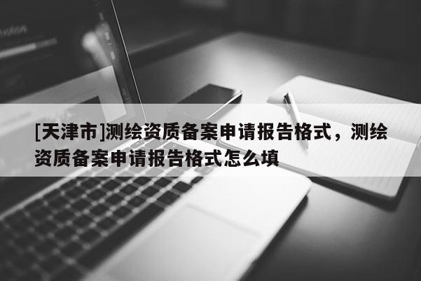 [天津市]测绘资质备案申请报告格式，测绘资质备案申请报告格式怎么填