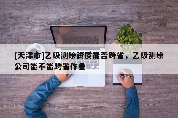 [天津市]乙级测绘资质能否跨省，乙级测绘公司能不能跨省作业