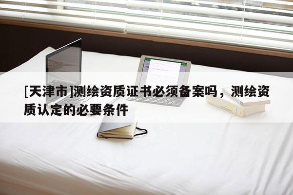 [天津市]测绘资质证书必须备案吗，测绘资质认定的必要条件