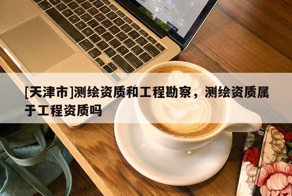 [天津市]测绘资质和工程勘察，测绘资质属于工程资质吗