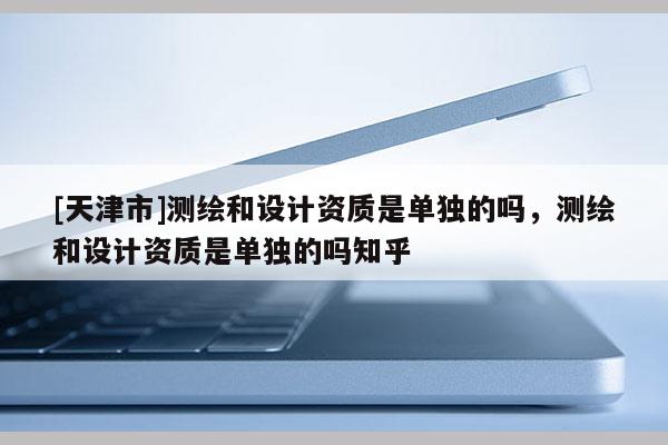 [天津市]测绘和设计资质是单独的吗，测绘和设计资质是单独的吗知乎